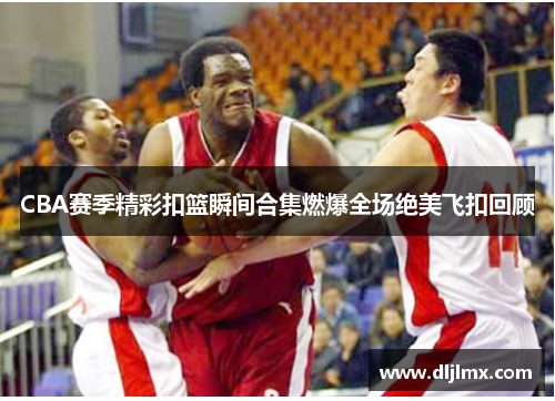CBA赛季精彩扣篮瞬间合集燃爆全场绝美飞扣回顾