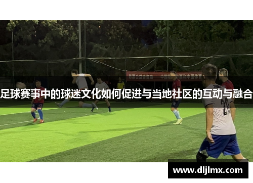 足球赛事中的球迷文化如何促进与当地社区的互动与融合